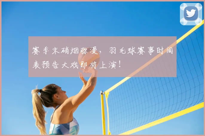 赛季末硝烟弥漫,羽毛球赛事时间表预告大戏即将上演!
