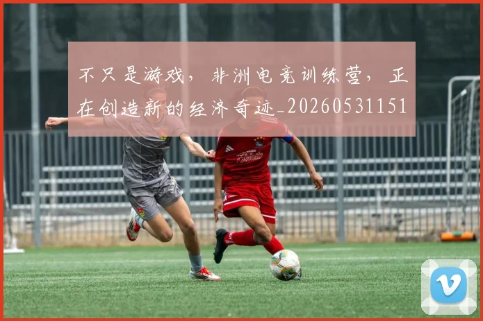 不只是游戏,非洲电竞训练营,正在创造新的经济奇迹_20260531151222