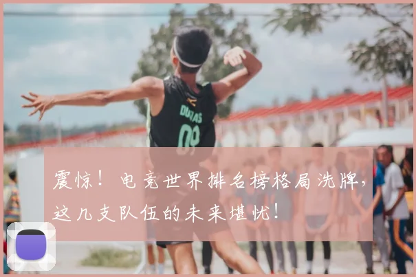 震惊!电竞世界排名榜格局洗牌,这几支队伍的未来堪忧!