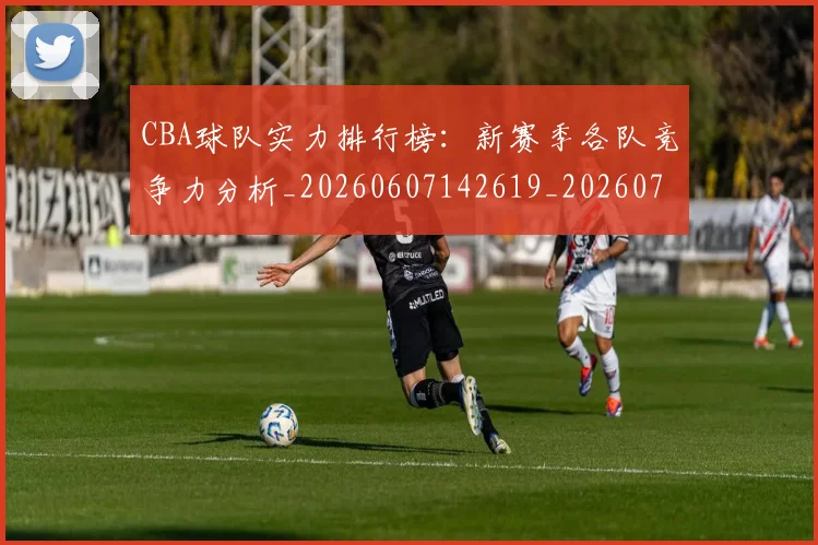 CBA球队实力排行榜：新赛季各队竞争力分析_20260607142619_20260702040641