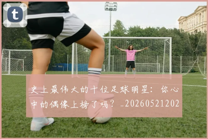 史上最伟大的十位足球明星:你心中的偶像上榜了吗?_20260521202247
