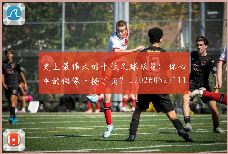 史上最伟大的十位足球明星:你心中的偶像上榜了吗?_20260527111815
