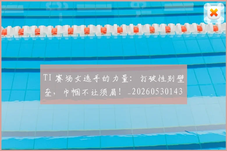 TI 赛场女选手的力量:打破性别壁垒,巾帼不让须眉!_20260530143753_20260702171103
