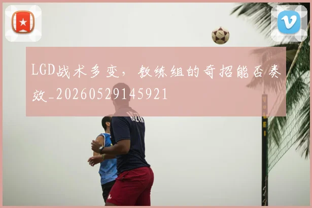 LGD战术多变,教练组的奇招能否奏效_20260529145921